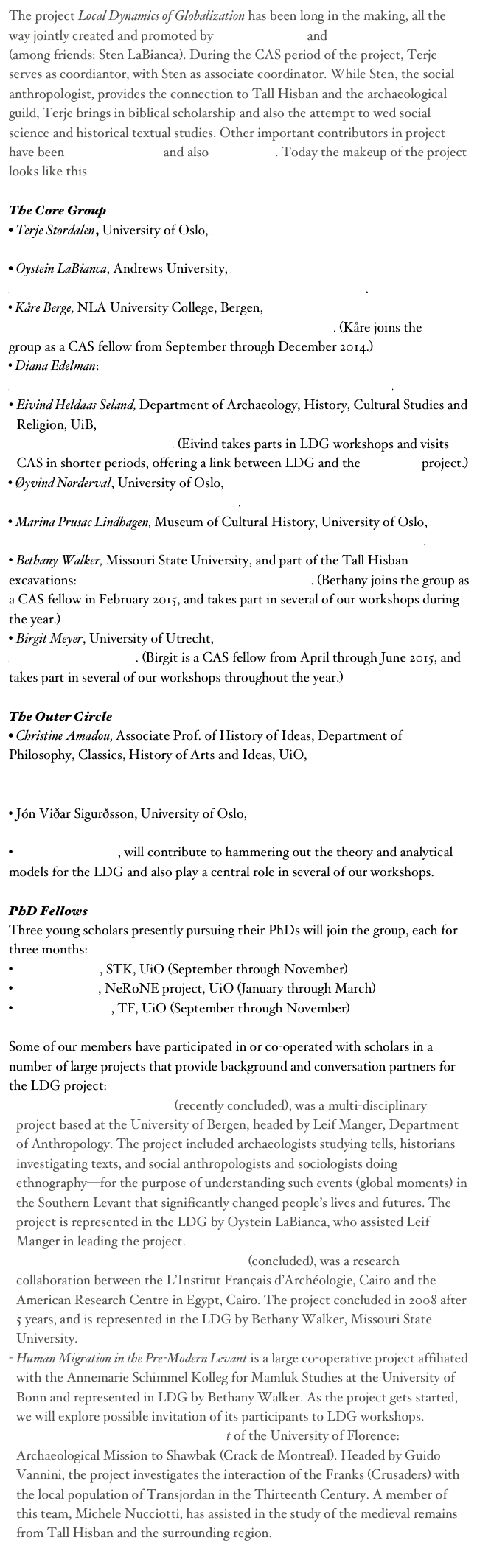 The project Local Dynamics of Globalization has been long in the making, all the way jointly created and promoted by Terje Stordalen and Oystein S. LaBianca (among friends: Sten LaBianca). During the CAS period of the project, Terje serves as coordiantor, with Sten as associate coordinator. While Sten, the social anthropologist, provides the connection to Tall Hisban and the archaeological guild, Terje brings in biblical scholarship and also the attempt to wed social science and historical textual studies. Other important contributors in project have been Bethany Walker and also Kåre Berge. Today the makeup of the project looks like this

The Core Group
• Terje Stordalen, University of Oslo, A “Social Fields” Perspective on Religion and Society in Ancient Israel
• Oystein LaBianca, Andrews University, A “Global History” Perspective on Four Millennia of Global-Local Interactions at Hisban and Vicinity, Jordan. 
• Kåre Berge, NLA University College, Bergen, The Interaction between Elite Culture and Popular Tradition in the Creation of the Pentateuch. (Kåre joins the group as a CAS fellow from September through December 2014.)
• Diana Edelman: Strategies for Adjusting Identity in Local Discourses in the Hebrew Bible in Response to Persian Imperial Discourses and Policy in Judah/Yehud.
Eivind Heldaas Seland, Department of Archaeology, History, Cultural Studies and Religion, UiB, The In-Betweens: Studies of Traders, Soldiers, Administrators and Nomads in the Ancient Levant. (Eivind takes parts in LDG workshops and visits CAS in shorter periods, offering a link between LDG and the NeRoNE project.)
• Øyvind Norderval, University of Oslo, The Imperial Building Programs of Emperor Constantine (306-337 A.D.) and his Followers.
• Marina Prusac Lindhagen, Museum of Cultural History, University of Oslo, Constantine’s Jerusalem: Christianity the ‘Globalization’ of the late Roman Empire.
• Bethany Walker, Missouri State University, and part of the Tall Hisban excavations: Human Migration in the Pre-Modern Levant. (Bethany joins the group as a CAS fellow in February 2015, and takes part in several of our workshops during the year.)
• Birgit Meyer, University of Utrecht, Habitats and Habitus: Politics and Aesthetics of Religious World Making. (Birgit is a CAS fellow from April through June 2015, and takes part in several of our workshops throughout the year.)

The Outer Circle
• Christine Amadou, Associate Prof. of History of Ideas, Department of Philosophy, Classics, History of Arts and Ideas, UiO, “With the breastplate of righteousness”: The Military Saint Figuring the Dynamics between Local Cult and Imperializing Discourse
• Jón Viðar Sigurðsson, University of Oslo, Introducing Christian Rituals in Iceland c. 1000-1200
• Frode F. Jacobsen, will contribute to hammering out the theory and analytical models for the LDG and also play a central role in several of our workshops.

PhD Fellows
Three young scholars presently pursuing their PhDs will join the group, each for three months:
• Stefanie Schön, STK, UiO (September through November)
•	Håkon Teigen, NeRoNE project, UiO (January through March)
•	Kari Zakariassen, TF, UiO (September through November)

Some of our members have participated in or co-operated with scholars in a number of large projects that provide background and conversation partners for the LDG project:
Global Moments in the Levant (recently concluded), was a multi-disciplinary project based at the University of Bergen, headed by Leif Manger, Department of Anthropology. The project included archaeologists studying tells, historians investigating texts, and social anthropologists and sociologists doing ethnography—for the purpose of understanding such events (global moments) in the Southern Levant that significantly changed people’s lives and futures. The project is represented in the LDG by Oystein LaBianca, who assisted Leif Manger in leading the project. 
Exercising Power in the Age of the Sultanates (concluded), was a research collaboration between the L’Institut Français d’Archéologie, Cairo and the American Research Centre in Egypt, Cairo. The project concluded in 2008 after 5 years, and is represented in the LDG by Bethany Walker, Missouri State University. 
Human Migration in the Pre-Modern Levant is a large co-operative project affiliated with the Annemarie Schimmel Kolleg for Mamluk Studies at the University of Bonn and represented in LDG by Bethany Walker. As the project gets started, we will explore possible invitation of its participants to LDG workshops.
The Mediterranean Feudal Society Project of the University of Florence: Archaeological Mission to Shawbak (Crack de Montreal). Headed by Guido Vannini, the project investigates the interaction of the Franks (Crusaders) with the local population of Transjordan in the Thirteenth Century. A member of this team, Michele Nucciotti, has assisted in the study of the medieval remains from Tall Hisban and the surrounding region.
